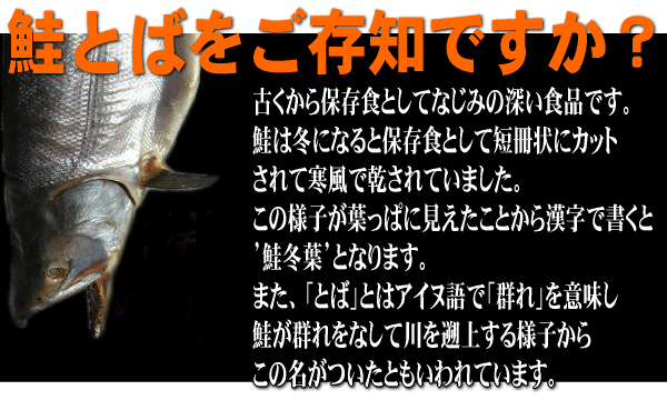 古くから保存食としてなじみの深い食品です。鮭は冬になると保存食として短冊場にカットされて寒風で乾されていました。この様子が葉っぱに見えたことから漢字で書くと’鮭冬葉’となります。