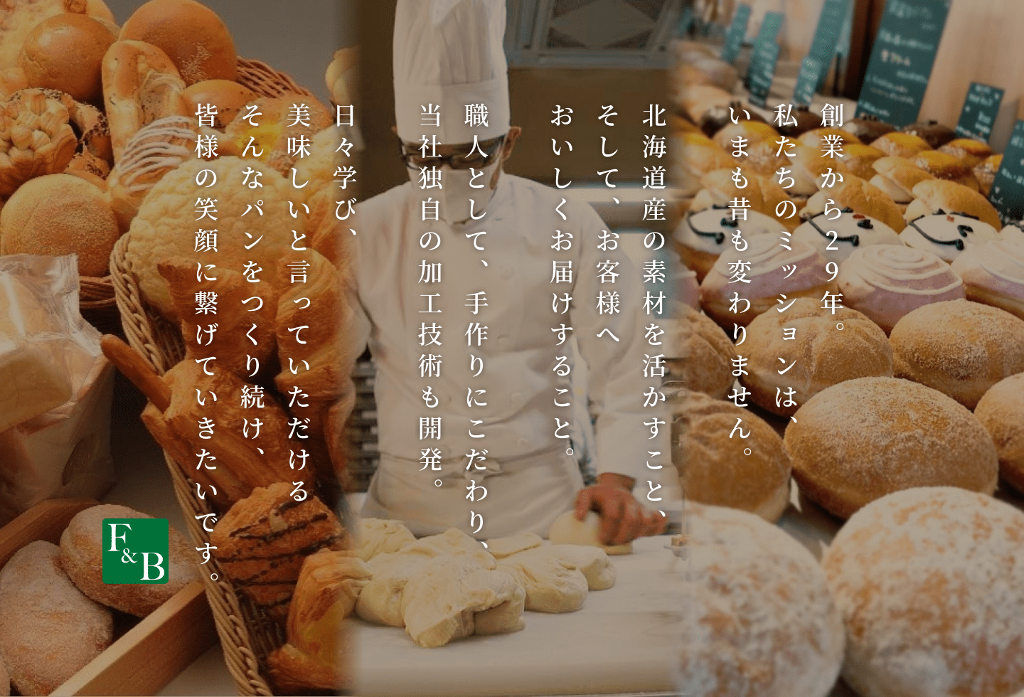 フーズアンドブレッドは、北海道産の素材にこだわり、パンづくりにひたすら29年。これからも、お客様の笑顔につながる美味しいパンをお届けしていきます。