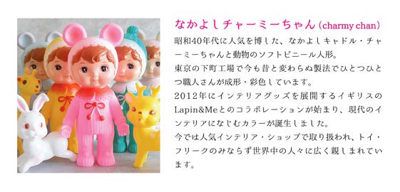なかよしチャーミーちゃん（charmy chan）

昭和40年代に人気を博した、なかよしキャドル・チャーミーちゃんと動物のソフトビニール人形。
東京の下町工場で今も昔と変わらぬ製法でひとつひとつ職人さんが成形・彩色しています。
2012年にインテリアグッズを展開するイギリスのLapin&Meとのコラボレーションが始まり、現代のインテリアになじむカラーが誕生しました。
今では人気インテリア・ショップで取り扱われ、トイ・フリークのみならず世界中の人々に広く親しまれています。